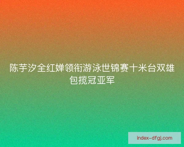 陈芋汐全红婵领衔游泳世锦赛十米台双雄包揽冠亚军