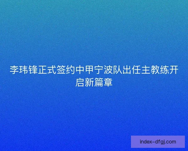 李玮锋正式签约中甲宁波队出任主教练开启新篇章