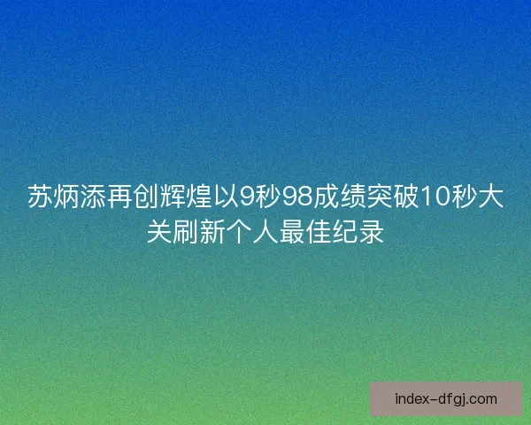 苏炳添再创辉煌以9秒98成绩突破10秒大关刷新个人最佳纪录