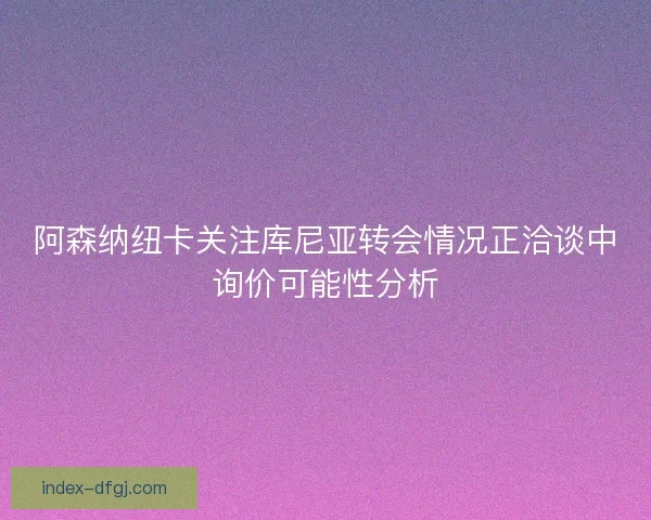 阿森纳纽卡关注库尼亚转会情况正洽谈中询价可能性分析