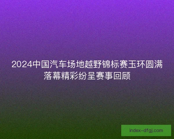 2024中国汽车场地越野锦标赛玉环圆满落幕精彩纷呈赛事回顾 2024中国汽车场地越野锦标赛玉环圆满落幕精彩纷呈赛事回顾