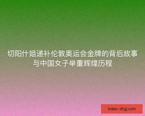 切阳什姐递补伦敦奥运会金牌的背后故事与中国女子举重辉煌历程