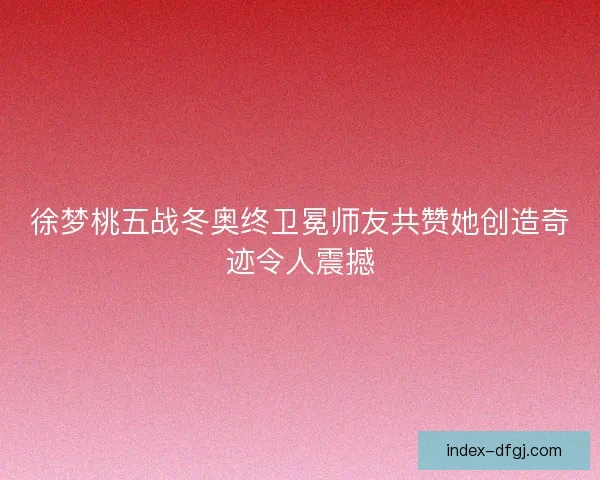徐梦桃五战冬奥终卫冕师友共赞她创造奇迹令人震撼