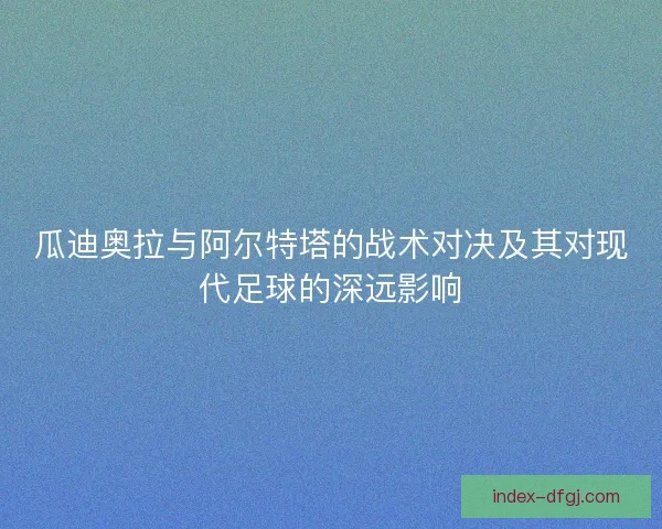 瓜迪奥拉与阿尔特塔的战术对决及其对现代足球的深远影响