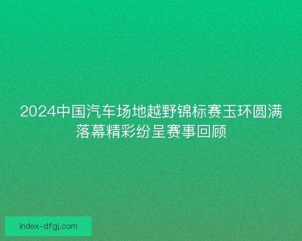 2024中国汽车场地越野锦标赛玉环圆满落幕精彩纷呈赛事回顾 2024中国汽车场地越野锦标赛玉环圆满落幕精彩纷呈赛事回顾