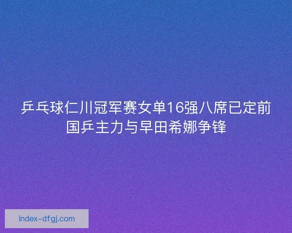 乒乓球仁川冠军赛女单16强八席已定前国乒主力与早田希娜争锋