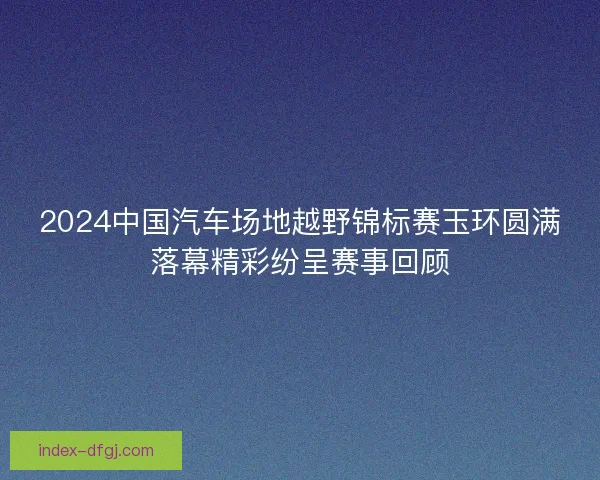 2024中国汽车场地越野锦标赛玉环圆满落幕精彩纷呈赛事回顾
