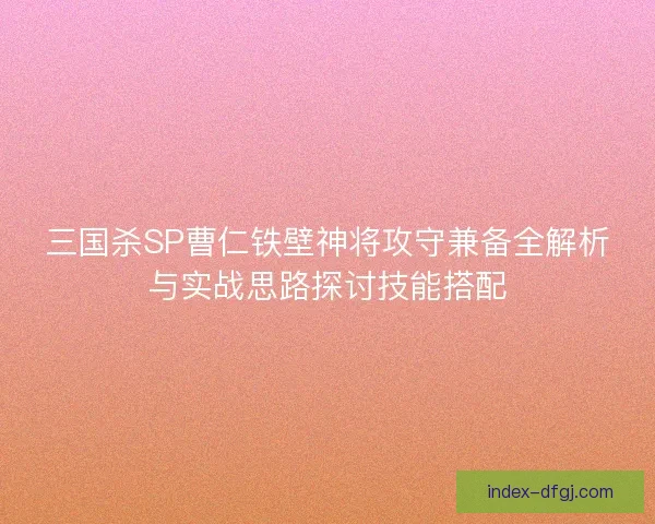 三国杀SP曹仁铁壁神将攻守兼备全解析与实战思路探讨技能搭配
