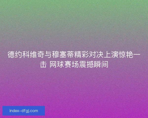 德约科维奇与穆塞蒂精彩对决上演惊艳一击 网球赛场震撼瞬间