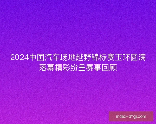 2024中国汽车场地越野锦标赛玉环圆满落幕精彩纷呈赛事回顾 2024中国汽车场地越野锦标赛玉环圆满落幕精彩纷呈赛事回顾