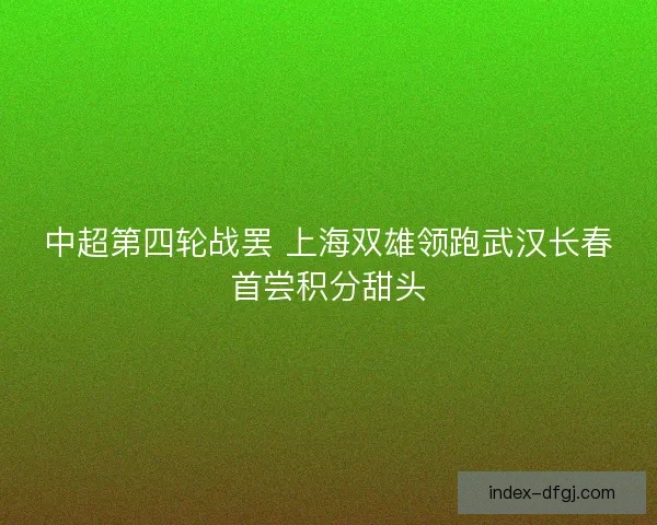 中超第四轮战罢 上海双雄领跑武汉长春首尝积分甜头 中超第四轮战罢 上海双雄领跑武汉长春首尝积分甜头