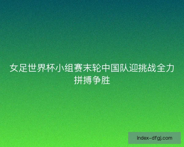 女足世界杯小组赛末轮中国队迎挑战全力拼搏争胜 女足世界杯小组赛末轮中国队迎挑战全力拼搏争胜